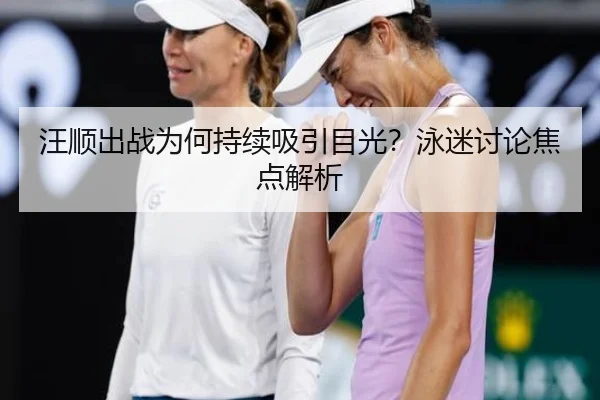 汪顺出战为何持续吸引目光？泳迷讨论焦点解析